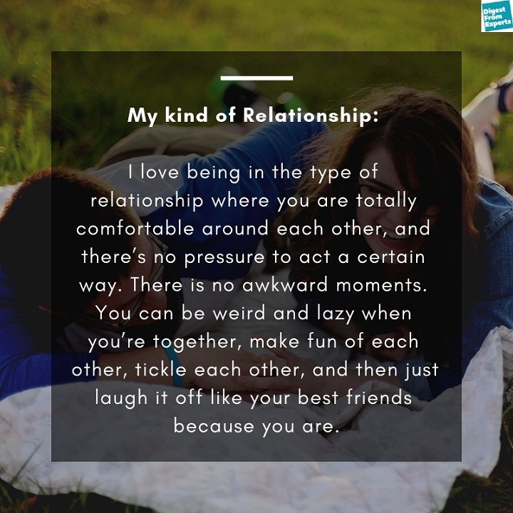 My kind of relationship: I love being in the type of relationship where you are totally comfortable around each other, and there’s no pressure to act a certain way. There is no awkward moments. You can be weird and lazy when you’re together, make fun of each other, tickle each other, and then just laugh it off like your best friends because you are.